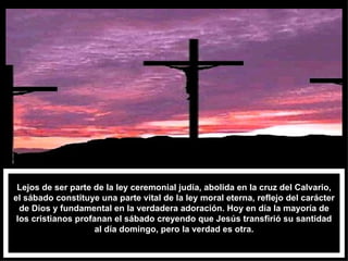 Lejos de ser parte de la ley ceremonial judía, abolida en la cruz del Calvario, el sábado constituye una parte vital de la ley moral eterna, reflejo del carácter de Dios y fundamental en la verdadera adoración. Hoy en día la mayoría de los cristianos profanan el sábado creyendo que Jesús transfirió su santidad al día domingo, pero la verdad es otra. 