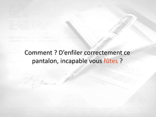 Comment ? D’enfiler correctement ce
  pantalon, incapable vous fûtes ?
 