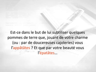 Est-ce dans le but de lui subtiliser quelques
pommes de terre que, jouant de votre charme
   (ou : par de doucereuses cajoleries) vous
  l’appâtâtes ? Et que par votre beauté vous
                  l’épatâtes…
 