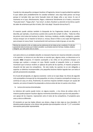 10
Cuando los más pequeños consiguen localizar el fragmento, tienen la oportunidad de explicitar
lo que sabían pero probablemente les costaba verbalizar: esta vieja hada parece una bruja
porque el narrador dice que tenía huesuda mano de largas uñas y voz ronca. Es ese el
momento en el que, efectivamente, llegan a detenerse literalmente en el texto y encontrar
“huesuda mano”, “largas uñas”, “voz ronca”, es decir, focalizar su atención en las letras a partir
de saber de antemano qué dice el texto. (Ver más abajo “situación de escritura”).
El maestro puede solicitar también la búsqueda de los fragmentos donde se presenta o
describe, por ejemplo, a la princesa cuando está a punto de cumplir 15 años. Todos los niños
de primer ciclo tratan de localizar los datos –hermosa, modesta, amable, inteligente-; pueden
incluso ensayar con el maestro la lectura e, incluso, llevan el libro o una copia del fragmento
para ensayar en casa y hacer la presentación de la princesa a todo el grupo, en voz alta.
Mientras iba creciendo la niña, se notaba que las predicciones de las hadas se iban cumpliendo. En ella iban
apareciendo todos los dones que le habían concedido. La princesita creció tan hermosa, modesta, amable e
inteligente, que nadie podía verla sin amarla.
Leer para otros es un verdadero desafío: es necesario hacerse oír, hacerse entender y encantar
a los oyentes. La lectura en voz alta tiene un secreto que, algunas veces, se desconoce en la
escuela: debe ensayarse. El maestro acompaña a los niños en los primeros ensayos y le
encarga que vuelvan a ensayar en casa. Recién cuando el pequeño lector y el maestro
reconocen que la lectura recibirá un aplauso de parte de los oyentes, el maestro propone la
situación de leer para los compañeros. De este modo, los oyentes no se ven obligados a
soportar un deletreo incomprensible y los pequeños lectores habrán logrado leer con éxito el
párrafo previamente estudiado.
En el aula del plurigrado, en algunas ocasiones –como se ve aquí abajo- los chicos de segundo
ciclo acompañan el ensayo de los más pequeños; en otras, el maestro acompaña el ensayo y se
continúa en casa; en otras, finalmente, los alumnos mayores también ensayan con ayuda del
maestro, así como el maestro ha preparado su lectura antes de leer el cuento a los chicos.
b- Lectura de escenas dramatizadas
La relectura del cuento puede incluir, en alguna ocasión, a los chicos de ambos ciclos. El
maestro puede proponer localizar algunos momentos dramáticos para que los más pequeños –
con apoyo de los mayores- representen ante el resto de los compañeros. El propósito para
unos y otros es diferente:
El momento en que las hadas ofrecen sus dones y llega la más vieja es muy dramático. El
docente puede proponer a los chicos más grandes que acompañen a los de 1° y 2° a encontrar
esa escena para poder representarla.
 
