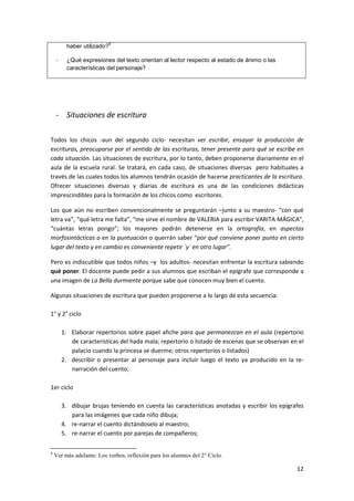 12
haber utilizado?
6
- ¿Qué expresiones del texto orientan al lector respecto al estado de ánimo o las
características del personaje?
- Situaciones de escritura
Todos los chicos -aun del segundo ciclo- necesitan ver escribir, ensayar la producción de
escrituras, preocuparse por el sentido de las escrituras, tener presente para qué se escribe en
cada situación. Las situaciones de escritura, por lo tanto, deben proponerse diariamente en el
aula de la escuela rural. Se tratará, en cada caso, de situaciones diversas pero habituales a
través de las cuales todos los alumnos tendrán ocasión de hacerse practicantes de la escritura.
Ofrecer situaciones diversas y diarias de escritura es una de las condiciones didácticas
imprescindibles para la formación de los chicos como escritores.
Los que aún no escriben convencionalmente se preguntarán –junto a su maestro- “con qué
letra va”, “qué letra me falta”, “me sirve el nombre de VALERIA para escribir VARITA MÁGICA”,
“cuántas letras pongo”; los mayores podrán detenerse en la ortografía, en aspectos
morfosintácticas o en la puntuación o querrán saber “por qué conviene poner punto en cierto
lugar del texto y en cambio es conveniente repetir ´y´ en otro lugar”.
Pero es indiscutible que todos niños –y los adultos- necesitan enfrentar la escritura sabiendo
qué poner. El docente puede pedir a sus alumnos que escriban el epígrafe que corresponde a
una imagen de La Bella durmiente porque sabe que conocen muy bien el cuento.
Algunas situaciones de escritura que pueden proponerse a lo largo de esta secuencia:
1° y 2° ciclo
1. Elaborar repertorios sobre papel afiche para que permanezcan en el aula (repertorio
de características del hada mala; repertorio o listado de escenas que se observan en el
palacio cuando la princesa se duerme; otros repertorios o listados)
2. describir o presentar al personaje para incluir luego el texto ya producido en la re-
narración del cuento;
1er ciclo
3. dibujar brujas teniendo en cuenta las características anotadas y escribir los epígrafes
para las imágenes que cada niño dibuja;
4. re-narrar el cuento dictándoselo al maestro;
5. re-narrar el cuento por parejas de compañeros;
6
Ver más adelante: Los verbos, reflexión para los alumnos del 2° Ciclo.
 