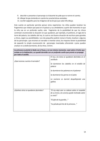 14
9. describir o presentar al personaje si el docente les pide que re-narren el cuento;
10. dibujar brujas teniendo en cuenta las características anotadas;
11. escribir epígrafes para las imágenes de las brujas que cada niño dibuja.
Este cuento en particular permite pensar otros repertorios: los niños pueden localizar los
fragmentos que relatan qué pasó en el palacio y sus alrededores a partir del momento en que
la niña cae en un profundo sueño; este fragmento da la posibilidad de que los chicos
continúen enumerando la situación en que quedaron, por ejemplo, el jardinero, el vigía de la
torre del palacio, los caballos del rey, lo cual es una buena situación de escritura para grandes
y chicos, según sus posibilidades. Los más pequeños podrán revisar el texto, localizar a algunos
de los personajes que enumera el narrador e inventar otros; los mayores tienen la posibilidad
de expandir la simple enumeración de personajes inventados ofreciendo –como pueden
analizar en La bella durmiente, de los Hnos. Grimm.
La princesa se pinchó el dedo con el huso, y en ese mismo momento, cayó sobre el lecho que
estaba en la habitación y se quedó dormida con un profundo sueño que pronto se propagó
por todo el castillo.
¿Qué escenas cuenta el narrador?
El rey y la reina se quedaron dormidos en el
vestíbulo
Se durmieron los caballos en el establo de
palacio
Se durmieron las palomas en el palomar
Se durmieron los perros en el patio
La cocinera se durmió despellejando una
gallina
¿Quiénes otros se quedaron dormidos? “El rey dejó caer su cabeza sobre el respaldo
de su trono y la corona quedó inclinada sobre
su nariz”
“El jefe de la guardia…”
“La peluda perrita de la princesa…”
 