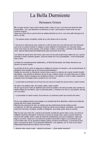 15
La Bella Durmiente
Hermanos Grimm
En un lugar remoto, hace mucho tiempo atrás, vivían un rey y una reina que todos los días
exclamaban: “¡Ah, qué felicidad si tuviéramos un hijo!”; pero pasaron varios años sin que
tuvieran ninguno.
Hasta que cierto día en que la reina se estaba bañando en el río, una rana saltó del agua a la
tierra y le dijo:
– Tus deseos serán cumplidos; antes de un año darás a luz a una hija.
Y tal como lo vaticinara la rana, antes de un año la reina tuvo una niña tan pero tan hermosa,
que el rey no podía contener su alegría y quiso celebrar el nacimiento con una gran fiesta.
Invitó a los reyes de otros países, a los amigos, nobles y conocidos, y también a las hadas del
reino. Quería disponerlas favorablemente para el porvenir de la niña.
Las hadas de aquel reino eran trece, pero como el rey solo poseía doce platos de oro y quería
ponerles a todas cubiertos iguales –pues las hadas son muy susceptibles–, invitó al banquete
solo a doce.
La fiesta fue verdaderamente espléndida y, al final del banquete, las hadas ofrecieron sus
dones a la recién nacida.
La primera le dio la virtud; la segunda, la belleza; la tercera, la riqueza; y, así sucesivamente, le
otorgaron todo aquello que en el mundo pueda desearse.
Estaba por anunciar su ofrenda la número doce cuando un silencio de muerte invadió el salón
del palacio. Las puertas se abrieron de par en par y dejaron pasar a la vieja hada que no había
sido invitada. Quería vengarse por el desaire sufrido y, sin saludar ni mirar a nadie, extendió la
huesuda mano de largas uñas y exclamó con voz ronca:
– La princesa se pinchará con el huso de una rueca al cumplir los quince años y caerá muerta.
Sin decir una palabra más, dio media vuelta y dejó el salón.
He ahí que la joven hada se adelantó para tomar la palabra. No tenía el poder para cambiar el
destino fijado por la anterior, pero sí para atenuarlo, y mirando a la niña y a sus padres, así dijo
con voz dulce:
– La princesita no caerá muerta. Se sumirá en un profundo sueño que durará cien años.
El rey, que estaba ansioso por proteger a su amada hija de la desdicha, ordenó que todas las
ruecas del reino fueran quemadas.
Mientras iba creciendo la niña, se notaba que las predicciones de las hadas se iban
cumpliendo. En ella iban apareciendo todos los dones que le habían concedido. La princesita
creció tan hermosa, modesta, amable e inteligente, que nadie podía verla sin amarla.
Mas he aquí que cierto día, cuando la princesita cumplió los quince años, el rey y la reina se
hallaban ausentes del palacio. Entonces, la joven se quedó sola y quiso conocer todos los
rincones del castillo. Entró y salió de todas las habitaciones que se le antojaban, hasta que
llegó a una torre. Subió por una estrecha escalera escondida y llegó a una puertecita que
nunca había visto. En la cerradura estaba puesta una llave enmohecida. La princesa la hizo
girar y la puerta se abrió. En la pequeña habitación, una viejecita, con un huso en la mano,
hilaba laboriosamente lino blanco como la nieve.
– Buenos días, buena mujer – saludó la princesa –. ¿Qué estáis haciendo?
 