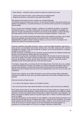 16
– Estoy hilando – contestó la vieja moviendo la cabeza al compás de la rueca.
– ¿Qué es esa cosa tan bonita, cuyas ruedas giran tan alegremente?
– preguntó la princesa, y tomando la rueca quiso hilar también.
Mas apenas hubo tocado la rueca, el destino se cumplió fatalmente.
La princesa se pinchó el dedo con el huso, y en ese mismo momento, cayó sobre el lecho que
estaba en la habitación y se quedó dormida con un profundo sueño que pronto se propagó por
todo el castillo.
El rey y la reina, que acababan de llegar, y estaban en el vestíbulo de palacio, se quedaron
dormidos allí mismo y, con ellos, toda la corte. Se durmieron los caballos en el establo, los
perros en el patio, las palomas en el palomar, las moscas en las paredes. La llama del fuego
del hogar quedó inmóvil y dormida; y en la cocina los manjares quedaron a medio asar.
El cocinero, que en aquel momento levantaba el brazo para pegarle al ayudante, que le había
hecho una jugarreta, se quedó dormido con el brazo en alto. La cocinera se durmió
despellejando una gallina. Hasta el viento se detuvo y ya no se movió ni una hojita en los
árboles que había en los jardines del castillo.
Entonces, alrededor del castillo comenzó a crecer un seto de rosales silvestres; cada año las
rosas crecían y se enredaban hacia arriba, siempre más y más altas, hasta que al fin cubrieron
el castillo por completo. Tanto que, al cabo de un tiempo, ya no se veía nada de él, ni siquiera
el tejado o la punta de la torre.
Al cabo del tiempo, se extendió por las comarcas vecinas la leyenda de la Bella Durmiente del
Bosque, pues así llamaron desde entonces a la hija del rey.
A lo largo de muchos años, incontables príncipes trataron de atravesar el seto de rosas para
entrar en el castillo. Pero varios tuvieron que retroceder, a causa de las espinas de las rosas,
que eran tan grandes y fuertes, que les herían las manos y el rostro, y otros allí murieron
sujetados por las ramas espinosas que no les permitían el paso.
Tras largos y largos años, un príncipe de otro reino llegó al país. Era el hijo de un rey y estaba
en busca de aventuras. Entonces, oyó relatar a un anciano la leyenda del castillo oculto en el
seto de rosas silvestres y la historia de la doncella más hermosa del mundo llamada Rosa
Silvestre que dormía desde hacía cien años en sus habitaciones, junto con el rey, la reina y los
cortesanos.
El joven supo, además, por el relato del anciano, que muchos príncipes habían pretendido
atravesar la muralla de rosas, pero que habían perecido de cruel muerte, atrapados entre las
espinas.
Entonces el joven príncipe anunció:
– Yo no temo a las espinas. Quiero ver a la bella durmiente.
Y por mucho que el buen viejo intentó disuadirlo, el príncipe no quiso escuchar sus palabras.
Pero habían transcurrido los cien años justos fijados por el hada duodécima y llegado el día en
que Rosa Silvestre debía despertar. Cuando el hijo del rey se aproximó a la muralla de rosales
silvestres, encontró que estaba totalmente florecida y cubierta de grandes rosas fragantes. Las
flores y las ramas lo dejaban pasar sin causarle ningún daño, y volvían a cerrarse detrás de él
como un vallado.
En el patio del palacio y en las cuadras vio a los caballos y a los perros todavía dormidos; en el
tejado dormían las palomas con la cabeza bajo el ala, y cuando entró en el palacio, las moscas
en las paredes dormían también; lo mismo que el Rey y la Reina, cerca del trono junto con su
Corte. En la cocina, el cocinero seguía con la mano levantada como para pegarle a su
ayudante y la cocinera seguía con el ave en su regazo dispuesta a desplumarla.
 