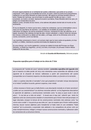 17
El joven siguió andando en un ambiente tan quieto y silencioso, que podía oír su propia
respiración. Al fin, llegó a la escalerilla de la torre, la subió y abrió la puerta de la pequeñísima
habitación en que Rosa Silvestre se había dormido. Allí seguía la princesa tendida sobre el
lecho. Estaba tan hermosa, que el príncipe no podía apartar de ella sus ojos; y, como
encantado, se inclinó y la besó. Apenas la tocaron sus labios, Rosa Silvestre abrió los ojos y le
dirigió una mirada llena de amor.
Bajaron juntos, tomados de las manos, a los salones del palacio donde todo el mundo se iba
levantando.
El rey se despertó, lo mismo que la reina y todos los cortesanos, que se contemplaban unos a
otros con los ojos llenos de asombro. Los caballos en el establo se pusieron en pie y
relincharon de alegría; los perros empezaron a brincar, meneando la cola; las palomas, en el
tejado, levantaron las cabezas de bajo las alas, miraron alrededor y volaron hacia los campos;
las moscas continuaron su aleteo por las salas, y el fuego, tanto en la chimenea como en la
cocina, se levantó y avivó sus llamas.
Las marmitas comenzaron a hervir y el cocinero dejó caer la mano sobre el ayudante y lo hizo
proferir un chillido, mientras la cocinera terminaba de desplumar el ave.
En poco tiempo, con mucho esplendor y pompa se celebró la boda del Príncipe con Rosa
Silvestre. La fiesta fue magnífica, y el rey y la reina, el príncipe y la princesa vivieron felices
hasta el fin de sus días.
Versión de Escuelas del Bicentenario, Ediciones propias
Propuestas específicas para el trabajo con los chicos de 2° Ciclo
La propuesta del “cambio de voces” plantea también contenidos específicos del segundo ciclo
que el maestro no debe perder de vist,a sino retomarlos como contenidos de reflexión al día
siguiente de la situación de lectura: reflexiones a partir del conocimiento del cuento
(compartidas con el maestro) respecto a las descripciones leídas y su función en la narración.
-¿Qué o a quiénes describe el narrador? ¿Con qué propósito el narrador incluye descripciones
en el relato? Lentificar la acción, generar suspenso, crear miedo.
-¿Cómo reconoce el lector que se halla frente a una descripción incluida en el texto narrativo?,
¿cuáles son sus características? Los alumnos necesitan advertir en los fragmentos descriptivos
la aparición de adjetivos y construcciones nominales como “un silencio de muerte invadió el salón del
palacio”, “la vieja hada que no había sido invitada”, “la huesuda mano de largas uñas”, advertir que tanto los
adjetivos como las construcciones amplían el conocimiento que el lector tiene del personaje o el
lugar descripto; ensayar la lectura de las construcciones nominales más extensas como “una
estrecha escalera escondida” o “una puertecita que nunca había visto”, que no aceptan que el lector realice pausas
internas; buscar nuevos adjetivos para transformar al hada mala en una verdadera “hada
madrina” de la princesita y sorprender más adelante a los compañeros de primer ciclo con
estas transformaciones; indagar y ensayar nuevas construcciones nominales y reflexionar sobre
las variaciones de su estructura interna.
 