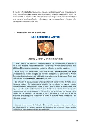 18
El maestro volverá a trabajar con los más grandes: ¿dónde dice que el hada vieja es casi una
bruja?, ¿en qué punto exactamente el narrador nos hace entender que el hada es mala? Los
alumnos de 6° -en otro momento- reflexionarán sobre la carga valorativa de algunos adjetivos
en el marco de los relatos infantiles y sobre algunas expresiones que hacen evidente el valor
negativo de la presentación del hada.
- Conocer al/los autor/es: Secuencia breve
Los hermanos Grimm
Jacob Grimm y Wilhelm Grimm
Jacob Grimm (1785-1863) y su hermano Wilhelm (1786-1859) nacieron en Alemania. A
los 20 años de edad, Jacob trabajaba como bibliotecario y Wilhelm como secretario de la
biblioteca. El mundo entero los conoce por su gran colección de cuentos populares.
Entre 1812 y 1822, los hermanos Grimm publicaron los Cuentos infantiles y del hogar,
una colección de cuentos recogidos de diferentes tradiciones. El gran mérito de Wilhelm
Grimm fue el de mantener en esta publicación el carácter original de los relatos. Siguió luego
otra colección titulada Leyendas alemanas (1816-1818).
La colección de sus cuentos se conoce popularmente como Cuentos de hadas de los
hermanos Grimm. Su extraordinaria difusión ha contribuido a divulgar cuentos
como Blancanieves, La Cenicienta, Hänsel y Gretel o Juan sin miedo. A lo largo de los años,
algunos cuentos se fueron transformando para abandonar la extrema dureza con que los
habían creado los hermanos Jacob y Wilhelm. Por eso se tuvieron que cambiar varios
detalles de los originales. Por ejemplo, la madre de Hansel y Gretel pasó a ser una
madrastra, porque el público no aceptaba el hecho de que una madre abandonara a sus
niños en el bosque.
Además de sus cuentos de hadas, los Grimm también son conocidos como impulsores
del Diccionario de la Lengua Alemana, un diccionario en 33 tomos. Fueron también
profesores en importantes universidades de Alemania.
 
