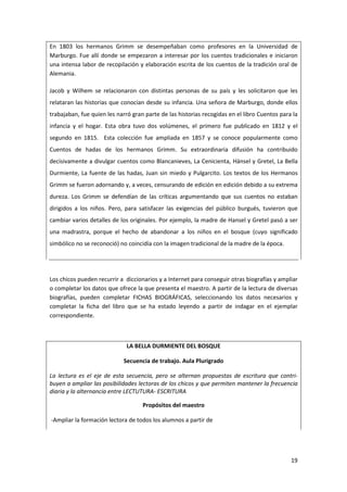 19
En 1803 los hermanos Grimm se desempeñaban como profesores en la Universidad de
Marburgo. Fue allí donde se empezaron a interesar por los cuentos tradicionales e iniciaron
una intensa labor de recopilación y elaboración escrita de los cuentos de la tradición oral de
Alemania.
Jacob y Wilhem se relacionaron con distintas personas de su país y les solicitaron que les
relataran las historias que conocían desde su infancia. Una señora de Marburgo, donde ellos
trabajaban, fue quien les narró gran parte de las historias recogidas en el libro Cuentos para la
infancia y el hogar. Esta obra tuvo dos volúmenes, el primero fue publicado en 1812 y el
segundo en 1815. Esta colección fue ampliada en 1857 y se conoce popularmente como
Cuentos de hadas de los hermanos Grimm. Su extraordinaria difusión ha contribuido
decisivamente a divulgar cuentos como Blancanieves, La Cenicienta, Hänsel y Gretel, La Bella
Durmiente, La fuente de las hadas, Juan sin miedo y Pulgarcito. Los textos de los Hermanos
Grimm se fueron adornando y, a veces, censurando de edición en edición debido a su extrema
dureza. Los Grimm se defendían de las críticas argumentando que sus cuentos no estaban
dirigidos a los niños. Pero, para satisfacer las exigencias del público burgués, tuvieron que
cambiar varios detalles de los originales. Por ejemplo, la madre de Hansel y Gretel pasó a ser
una madrastra, porque el hecho de abandonar a los niños en el bosque (cuyo significado
simbólico no se reconoció) no coincidía con la imagen tradicional de la madre de la época.
Los chicos pueden recurrir a diccionarios y a Internet para conseguir otras biografías y ampliar
o completar los datos que ofrece la que presenta el maestro. A partir de la lectura de diversas
biografías, pueden completar FICHAS BIOGRÁFICAS, seleccionando los datos necesarios y
completar la ficha del libro que se ha estado leyendo a partir de indagar en el ejemplar
correspondiente.
LA BELLA DURMIENTE DEL BOSQUE
Secuencia de trabajo. Aula Plurigrado
La lectura es el eje de esta secuencia, pero se alternan propuestas de escritura que contri-
buyen a ampliar las posibilidades lectoras de los chicos y que permiten mantener la frecuencia
diaria y la alternancia entre LECTUTURA- ESCRITURA
Propósitos del maestro
-Ampliar la formación lectora de todos los alumnos a partir de
 