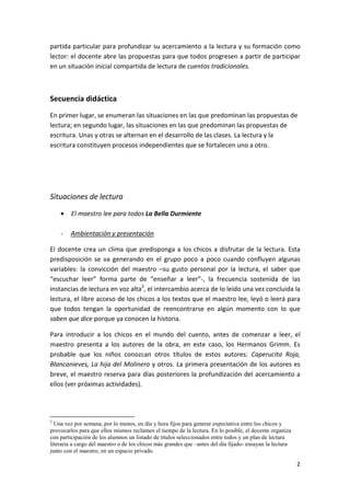 2
partida particular para profundizar su acercamiento a la lectura y su formación como
lector: el docente abre las propuestas para que todos progresen a partir de participar
en un situación inicial compartida de lectura de cuentos tradicionales.
Secuencia didáctica
En primer lugar, se enumeran las situaciones en las que predominan las propuestas de
lectura; en segundo lugar, las situaciones en las que predominan las propuestas de
escritura. Unas y otras se alternan en el desarrollo de las clases. La lectura y la
escritura constituyen procesos independientes que se fortalecen uno a otro.
Situaciones de lectura
• El maestro lee para todos La Bella Durmiente
- Ambientación y presentación
El docente crea un clima que predisponga a los chicos a disfrutar de la lectura. Esta
predisposición se va generando en el grupo poco a poco cuando confluyen algunas
variables: la convicción del maestro –su gusto personal por la lectura, el saber que
“escuchar leer” forma parte de “enseñar a leer”-, la frecuencia sostenida de las
instancias de lectura en voz alta2
, el intercambio acerca de lo leído una vez concluida la
lectura, el libre acceso de los chicos a los textos que el maestro lee, leyó o leerá para
que todos tengan la oportunidad de reencontrarse en algún momento con lo que
saben que dice porque ya conocen la historia.
Para introducir a los chicos en el mundo del cuento, antes de comenzar a leer, el
maestro presenta a los autores de la obra, en este caso, los Hermanos Grimm. Es
probable que los niños conozcan otros títulos de estos autores: Caperucita Roja,
Blancanieves, La hija del Molinero y otros. La primera presentación de los autores es
breve, el maestro reserva para días posteriores la profundización del acercamiento a
ellos (ver próximas actividades).
2
Una vez por semana, por lo menos, en día y hora fijos para generar expectativa entre los chicos y
provocarlos para que ellos mismos reclamen el tiempo de la lectura. En lo posible, el docente organiza
con participación de los alumnos un listado de títulos seleccionados entre todos y un plan de lectura
literaria a cargo del maestro o de los chicos más grandes que –antes del día fijado- ensayan la lectura
junto con el maestro, en un espacio privado.
 
