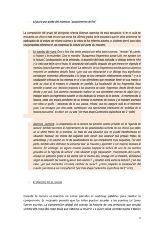 3
- Lectura por parte del maestro “propiamente dicha”
La composición del grupo del plurigrado orienta diversos aspectos de esta secuencia; si en el aula se
encuentra un chico o más de uno que cursa los últimos grados de la escuela o que en años anteriores ha
participado de la lectura del mismo cuento o de otros de los mismos autores, el docente prevé para ellos
una propuesta diferente en las instancias de lectura por parte del maestro:
- Un cambio de voces: Dos o tres días antes prepara con ellos esta instancia; “revisan” el cuento,
lo hojean y lo recuerdan. Dice el maestro: “Busquemos fragmentos donde Uds. me ayuden con
la lectura”. La descripción de la princesita, la aparición del hada malvada, el diálogo entre la niña
y la vieja que tejía con el huso, la descripción del castillo después de que entrara en vigencia el
hechizo (todos duermen por cien años). La selección de los fragmentos resulta para los alumnos
mayores un verdadero desafío lector -¿por qué una descripción o un diálogo muy significativo
constituyen momentos diferenciados a lo largo de una narración relativamente extensa?- y a la
localización efectiva de los mismos en el o los ejemplares que necesitan tener en sus manos o
ante su vista si el maestro lo presenta en pantalla. La localización de los fragmentos lleva
también a tomar una decisión respecto a los alcances de cada fragmento: desde dónde hasta
dónde y por qué. Los alumnos necesitarán realizar en sus ejemplares marcas de algún tipo y
trabajar sobre los fragmentos durante un día dedicado al ensayo de la lectura. Al momento de la
lectura, cada uno estará pendiente de su entrada o momento de lectura y el maestro acordará
con ellos un guiño – descenso de la voz, pausa, mirada- que les asegure cuál es el momento
justo. Los ensayos, por otra parte, constituyen una oportunidad interesante de “práctica de la
lectura para otros”, es decir, en voz alta (Ver más abajo Contenidos específicos del 2° ciclo).
- Alumnos –lectores: La preparación de la lectura del próximo cuento previsto en la “agenda de
lectura” también favorece el mejoramiento de las posibilidades lectoras de los chicos que están
en el último tramo de la primaria. Se trata de una situación que no puede transformarse en
situación habitual; los chicos del segundo ciclo tienen que alcanzar sus propias metas de
aprendizaje y no asumir un rol de colaboradores de sus compañeros más pequeños. Por otra
parte, también ellos disfrutan de escuchar leer al maestro y aprenden a ser mejores lectores al
hacerlo. Sin embargo, en alguna ocasión pueden preparar la lectura de uno de los cuentos
previstos en la “agenda de lectura”. Esta situación exige preparación: conocimiento del cuento,
ensayo en pequeño grupo si los chicos son al menos dos, ensayo con el maestro, decisiones
según la extensión del cuento (¿lee un solo alumno?, ¿reparten entre varios la lectura?, y en ese
caso, ¿en qué momentos conviene cambiar de lector?, ¿cómo preparan la presentación del
cuento que harán a sus compañeros? (Ver más abajo Contenidos específicos del 2° ciclo)
- El docente lee el cuento
Durante la lectura el maestro no saltea párrafos ni sustituye palabras para facilitar la
comprensión. Es necesario permitir que los niños puedan acceder a los cuentos tal como
fueron escritos. La comprensión global del cuento (la historia de una princesita que resulta
víctima del enojo del hada-bruja que vaticina su muerte y a quien salva un hada buena a través
 