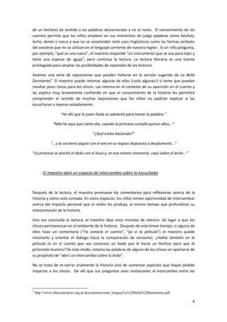 4
de un hechizo) da sentido a las palabras desconocidas y no al revés. El conocimiento de los
cuentos permite que los niños empleen en sus momentos de juego palabras como hechizo,
lecho, dones o rueca y que no se sorprendan ante usos lingüísticos como las formas verbales
del vosotros que no se utilizan en el lenguaje corriente de nuestra región. Si un niño pregunta,
por ejemplo, “qué es una rueca”, el maestro responde “un instrumento que se usa para tejer y
tiene una especie de aguja”, pero continúa la lectura. La lectura literaria es una fuente
privilegiada para ampliar las posibilidades de expresión de los lectores.
Veamos una serie de expresiones que pueden hallarse en la versión sugerida de La Bella
Durmiente3
. El maestro puede retomar algunas de ellas (¡solo algunas!) si teme que puedan
resultar poco claras para los chicos. Las retoma en el contexto de su aparición en el cuento y
las explica muy brevemente confiando en que el conocimiento de la historia les permitirá
comprender el sentido de muchas expresiones que los niños no podrían explicar si las
escucharan o leyeran aisladamente.
“He ahí que la joven hada se adelantó para tomar la palabra.”
“Más he aquí que cierto día, cuando la princesa cumplió quince años...”
“¿Qué estáis haciendo?”
“...y la cocinera seguía con el ave en su regazo dispuesta a desplumarla...”
“La princesa se pinchó el dedo con el huso y, en ese mismo momento, cayó sobre el lecho...”
- El maestro abre un espacio de intercambio sobre lo escuchado
Después de la lectura, el maestro promueve los comentarios para reflexionar acerca de la
historia y cómo está contada. En estos espacios, los niños tienen oportunidad de intercambiar
acerca del impacto personal que el relato les produjo, al mismo tiempo que profundizan su
interpretación de la historia.
Una vez concluida la lectura, el maestro deja unos minutos de silencio: da lugar a que los
chicos permanezcan en el ambiente de la historia. Después de este breve tiempo, si alguno de
ellos hace un comentario (“Ya conocía el cuento”, “yo vi la película”) el maestro puede
retomarlo y orientar el diálogo hacia la comparación de versiones: ¿Había también en la
película (o en el cuento que vos conocías) un hada que le hacía un hechizo para que la
princesita muriera? De este modo, retoma las palabras de alguno de los chicos sin apartarse de
su propósito de “abrir un intercambio sobre lo leído”.
No se trata de re-narrar oralmente la historia sino de comentar aspectos que hayan podido
impactar a los chicos. De allí que sus preguntas sean invitaciones al intercambio entre los
3
http://www.ebicentenario.org.ar/documentos/mat_lengua/La%20bella%20durmiente.pdf
 