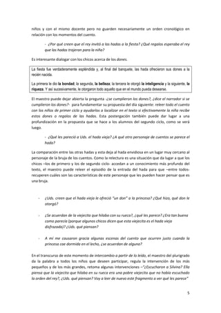 5
niños y con el mismo docente pero no guarden necesariamente un orden cronológico en
relación con los momentos del cuento.
- ¿Por qué creen que el rey invitó a las hadas a la fiesta? ¿Qué regalos esperaba el rey
que las hadas trajeran para la niña?
Es interesante dialogar con los chicos acerca de los dones.
La fiesta fue verdaderamente espléndida y, al final del banquete, las hada ofrecieron sus dones a la
recién nacida.
La primera le dio la bondad; la segunda, la belleza; la tercera le otorgó la inteligencia y la siguiente, la
riqueza. Y así sucesivamente, le otorgaron todo aquello que en el mundo pueda desearse.
El maestro puede dejar abierta la pregunta -¿se cumplieron los dones?, ¿dice el narrador si se
cumplieron los dones?- para fundamentar su propuesta del día siguiente: releer todo el cuento
con los niños de primer ciclo y ayudarlos a localizar en el texto si efectivamente la niña recibe
estos dones o regalos de las hadas. Esta postergación también puede dar lugar a una
profundización en la propuesta que se hace a los alumnos del segundo ciclo, como se verá
luego.
- ¿Qué les pareció a Uds. el hada vieja? ¿A qué otro personaje de cuentos se parece el
hada?
La comparación entre las otras hadas y esta deja al hada envidiosa en un lugar muy cercano al
personaje de la bruja de los cuentos. Como la relectura es una situación que da lugar a que los
chicos –los de primero y los de segundo ciclo- accedan a un conocimiento más profundo del
texto, el maestro puede releer el episodio de la entrada del hada para que –entre todos-
recuperen cuáles son las características de este personaje que les pueden hacer pensar que es
una bruja.
- ¿Uds. creen que el hada vieja le ofreció “un don” a la princesa? ¿Qué hizo, qué don le
otorgó?
- ¿Se acuerdan de la viejecita que hilaba con su rueca?, ¿qué les parece? ¿Era tan buena
como parecía (porque algunos chicos dicen que esta viejecita es el hada vieja
disfrazada)? ¿Uds. qué piensan?
- A mí me causaron gracia algunas escenas del cuento que ocurren justo cuando la
princesa cae dormida en el lecho, ¿se acuerdan de alguna?
En el transcurso de este momento de intercambio a partir de lo leído, el maestro del plurigrado
da la palabra a todos los niños que deseen participar, regula la intervención de los más
pequeños y de los más grandes, retoma algunas intervenciones –“¿Escucharon a Silvina? Ella
piensa que la viejecita que hilaba en su rueca era una pobre viejecita que no había escuchado
la orden del rey?, ¿Uds. qué piensan? Voy a leer de nuevo este fragmento a ver qué les parece”
 