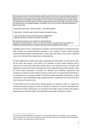 6
Mas he aquí que cierto día, cuando la princesita cumplió los quince años, el rey y la reina se hallaban ausentes del
palacio. Entonces, la joven se quedó sola y quiso conocer todos los rincones del castillo. Entró y salió de todas las
habitaciones que se le antojaban, hasta que llegó a una torre. Subió por una estrecha escalera escondida y llegó a
una puertecita que nunca había visto. En la cerradura estaba puesta una llave enmohecida. La princesa la hizo girar
y la puerta se abrió. En la pequeña habitación, una viejecita, con un huso en la mano, hilaba laboriosamente lino
blanco como la nieve.
– Buenos días, buena mujer – saludó la princesa –. ¿Qué estáis haciendo?
– Estoy hilando – contestó la vieja moviendo la cabeza al compás de la rueca.
– ¿Qué es esa cosa tan bonita, cuyas ruedas giran tan alegremente?
– preguntó la princesa, y tomando la rueca quiso hilar también.
Mas apenas hubo tocado la rueca, el destino se cumplió fatalmente.
La princesa se pinchó el dedo con el huso, y en ese mismo momento, cayó sobre el lecho que estaba en la
habitación y se quedó dormida con un profundo sueño que pronto se propagó por todo el castillo.
El diálogo entre los niños –orientado por el maestro- permite profundizar la comprensión de lo
leído. Cuando se suscitan diferentes opiniones -y aun cuando el mismo maestro plantea
intencionalmente posibles contradicciones- entre lo que unos dicen y otros creen, el docente
recurre a la relectura de los fragmentos correspondientes.
Al releer fragmentos, el texto mismo pasa a participar del intercambio; se escuchan las voces
de los chicos, del maestro y del cuento. En el ejemplo, el lector puede sospechar que la
viejecita es la misma bruja disfrazada o pensar que es una inocente anciana. La relectura del
fragmento no termina de aclarar las dudas pero ofrece argumentos para ambos bandos: todos
los chicos están convocados a escuchar con atención para identificar argumentos que
corroboren su postura, de ese modo se acercan un poco más a la comprensión de la historia y
se familiarizan con el contexto verbal4
: la estrecha escalera escondida, la puertecita, la llave
enmohecida… Esta familiaridad se logra progresivamente a medida que los chicos escuchan y
leen el cuento y lo vuelven a leer.
El intercambio entre los chicos de los diversos grados y el maestro es libre: el maestro no
necesita preocuparse porque los chicos “recuerden” la historia y la renarren ordenadamente.
Se trata de comentar impresiones y, en lo posible, de dar lugar a que el maestro relea algunos
fragmentos para dilucidar dudas o contradicciones que puedan manifestar los niños.
4
Los chicos acceden rápidamente a la historia; la relectura de fragmentos significativos en el momento
del intercambio entre lectores y la relectura en otros momentos los acerca al contexto verbal propiamente
dicho, al relato, a las expresiones o modos de decir.
 