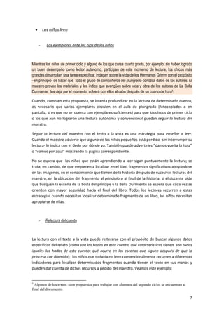 7
• Los niños leen
- Los ejemplares ante los ojos de los niños
Mientras los niños de primer ciclo y alguno de los que cursa cuarto grado, por ejemplo, sin haber logrado
un buen desempeño como lector autónomo, participan de este momento de lectura, los chicos más
grandes desarrollan una tarea específica: indagan sobre la vida de los Hermanos Grimm con el propósito
–en principio- de hacer que todo el grupo de compañeros del plurigrado conozca datos de los autores. El
maestro provee los materiales y les indica que averigüen sobre vida y obra de los autores de La Bella
Durmiente; los deja por el momento: volverá con ellos al cabo después de un cuarto de hora5.
Cuando, como en esta propuesta, se intenta profundizar en la lectura de determinado cuento,
es necesario que varios ejemplares circulen en el aula de plurigrado (fotocopiados o en
pantalla, si es que no se cuenta con ejemplares suficientes) para que los chicos de primer ciclo
o los que aun no lograron una lectura autónoma y convencional puedan seguir la lectura del
maestro.
Seguir la lectura del maestro con el texto a la vista es una estrategia para enseñar a leer.
Cuando el maestro advierte que alguno de los niños pequeños está perdido -sin interrumpir su
lectura- le indica con el dedo por dónde va. También puede advertirles “damos vuelta la hoja”
o “vamos por aquí” mostrando la página correspondiente.
No se espera que los niños que están aprendiendo a leer sigan puntualmente la lectura; se
trata, en cambio, de que empiecen a localizar en el libro fragmentos significativos apoyándose
en las imágenes, en el conocimiento que tienen de la historia después de sucesivas lecturas del
maestro, en la ubicación del fragmento al principio o al final de la historia: si el docente pide
que busquen la escena de la boda del príncipe y la Bella Durmiente se espera que cada vez se
orienten con mayor seguridad hacia el final del libro. Todos los lectores recurren a estas
estrategias cuando necesitan localizar determinado fragmento de un libro, los niños necesitan
apropiarse de ellas.
- Relectura del cuento
La lectura con el texto a la vista puede reiterarse con el propósito de buscar algunos datos
específicos del relato (cómo son las hadas en este cuento, qué características tienen, son todas
iguales las hadas de este cuento; qué ocurre en las escenas que siguen después de que la
princesa cae dormida); los niños que todavía no leen convencionalmente recurren a diferentes
indicadores para localizar determinados fragmentos cuando tienen el texto en sus manos y
pueden dar cuenta de dichos recursos a pedido del maestro. Veamos este ejemplo:
5
Algunos de los textos –con propuestas para trabajar con alumnos del segundo ciclo- se encuentran al
final del documento.
 