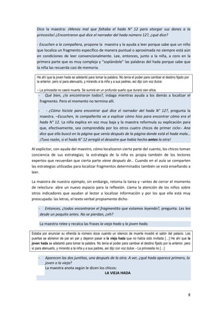 8
Dice la maestra: ¡Menos mal que faltaba el hada N° 12 para otorgar sus dones a la
princesita! ¿Encontraron qué dice el narrador del hada número 12?, ¿qué dice?
- Escuchen a la compañera, propone la maestra y la ayuda a leer porque sabe que un niño
que localiza un fragmento específico de manera puntual o aproximada no siempre está aún
en condiciones de leer convencionalmente. Lee, entonces, junto a la niña, a coro en la
primera parte que es muy compleja y “soplándole” las palabras del hada porque sabe que
la niña las recuerda casi de memoria.
He ahí que la joven hada se adelantó para tomar la palabra. No tenía el poder para cambiar el destino fijado por
la anterior, pero sí para atenuarlo, y mirando a la niña y a sus padres, así dijo con voz dulce:
– La princesita no caerá muerta. Se sumirá en un profundo sueño que durará cien años.
- Qué bien, ¿lo encontraron todos?, indaga mientras ayuda a los demás a localizar el
fragmento. Pero el momento no termina allí.
- - ¿Cómo hiciste para encontrar qué dice el narrador del hada N° 12?, pregunta la
maestra. –Escuchen, la compañerita va a explicar cómo hizo para encontrar cómo era el
hada N° 12. La niña explica en voz muy baja y la maestra reformula su explicación para
que, efectivamente, sea comprendida por los otros cuatro chicos de primer ciclo:- Ana
dice que ella buscó en la página que venía después de la página donde está el hada mala…
¡Tuvo razón, si el hada N° 12 arregló el desastre que había hecho antes la otra!
Al explicitar, con ayuda del maestro, cómo localizaron cierta parte del cuento, los chicos toman
conciencia de sus estrategias; la estrategia de la niña es propia también de los lectores
expertos que recuerdan que cierta parte viene después de… Cuando en el aula se comparten
las estrategias utilizadas para localizar fragmentos determinados también se está enseñando a
leer.
La maestra de nuestro ejemplo, sin embargo, retoma la tarea y –antes de cerrar el momento
de relectura- abre un nuevo espacio para la reflexión. Llama la atención de los niños sobre
otros indicadores que ayudan al lector a localizar información y por los que ella está muy
preocupada: las letras, el texto verbal propiamente dicho.
- Entonces, ¿todos encontraron el fragmentito que estamos leyendo?, pregunta. Les leo
desde un poquito antes. No se pierdan, ¿eh?
La maestra relee y recalca las frases la vieja hada y la joven hada.
Estaba por anunciar su ofrenda la número doce cuando un silencio de muerte invadió el salón del palacio. Las
puertas se abrieron de par en par y dejaron pasar a la vieja hada que no había sido invitada […] He ahí que la
joven hada se adelantó para tomar la palabra. No tenía el poder para cambiar el destino fijado por la anterior, pero
sí para atenuarlo, y mirando a la niña y a sus padres, así dijo con voz dulce: - La princesita no […]
- Aparecen las dos juntitas, una después de la otra. A ver, ¿qué hada aparece primero, la
joven o la vieja?
La maestra anota según le dicen los chicos:
LA VIEJA HADA
 