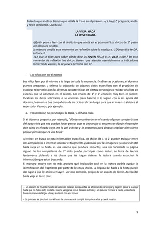 9
Relee lo que anotó al tiempo que señala la frase en el pizarrón. –¿Y luego?, pregunta, anota
y relee señalando. Queda así:
LA VIEJA HADA
LA JOVEN HADA
-¿Quién pasa a leer con el dedito lo que anoté en el pizarrón? Los chicos de 1° pasan
uno después de otro.
La maestra amplía este momento de reflexión sobre la escritura. -¿Dónde dice HADA,
entonces?
-¿En qué se fijan para saber dónde dice LA JOVEN HADA o LA VIEJA HADA? En este
momento de reflexión los chicos tienen que atender esencialmente a indicadores
como “la de viernes, la de jueves, termina con A”.
- Los niños leen por sí mismos
Los niños leen por sí mismos a lo largo de toda la secuencia. En diversas ocasiones, el docente
plantea preguntas u orienta la búsqueda de algunos datos específicos con el propósito de
elaborar repertorios con las diversas características de ciertos personajes o realizar una lista de
escenas que se observan en el castillo. Los chicos de 1° y 2° conocen muy bien el cuento:
localizan los datos solicitados o se orientan para hacerlo y lo logran con o sin ayuda del
docente, leen entre dos compañeros de su ciclo y dictan luego para que el maestro elabore el
repertorio. Veamos, por ejemplo:
a- Presentación de personajes: la Bella, y el hada mala
Si el docente pregunta, por ejemplo, “dónde encontraron en el cuento algunas características
del hada vieja que nos puedan hacer pensar que es una bruja; si encuentran dónde el narrador
dice cómo es el hada vieja, me lo van a dictar y lo anotamos para después explicar bien clarito
porque piensan que es una bruja”
Al releer, en busca de esta información específica, los chicos de 1° o 2° pueden trabajar entre
dos compañeros e intentar localizar el fragmento guiándose por las imágenes (la aparición del
hada vieja en la fiesta es una escena que produce impacto); una vez localizada la página
alguno de los compañeros de 2° ciclo puede participar como lector; se trata de leerles
lentamente pidiendo a los chicos que les hagan detener la lectura cuando escuchen la
información que están buscando.
El maestro ensaya con los más grandes qué indicación sutil en la lectura podría ayudar la
identificación del fragmento por parte de los más chicos. La llegada del hada a la fiesta puede
dar lugar a que los chicos ensayen un tono sombrío, propio de un cuento de terror. Acerca del
hada vieja el texto dice:
… un silencio de muerte invadió el salón del palacio. Las puertas se abrieron de par en par y dejaron pasar a la vieja
hada que no había sido invitada. Quería vengarse por el desaire sufrido y, sin saludar ni mirar a nadie, extendió la
huesuda mano de largas uñas y exclamó con voz ronca:
– La princesa se pinchará con el huso de una rueca al cumplir los quince años y caerá muerta.
 