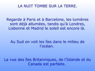 LA NUIT TOMBE SUR LA TERRE. Regarde à Paris et à Barcelone, les lumières sont déjà allumées, tandis qu’à Londres, Lisbonne et Madrid le soleil est encore là.  Au Sud on voit les îles dans le milieu de l’océan.  La vue des îles Britanniques, de l’Islande et du Canada est parfaite.  