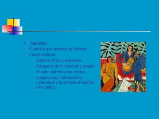 Fauvismo: El artista que destaca es Matisse. Características: Carácter lírico y expresivo. Búsqueda de lo esencial y simple.   Mundo real  mundo interior.   Subjetividad. Interpreta la naturaleza y la somete al espíritu del cuadro.   
