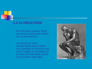 2.2 LA ESCULTURA En la escultura, destaca  Rodín  que estuvo fuertemente influido por el impresionismo.  Sus esculturas están caracterizadas porque dejaba sus superficies sin terminar para que la imagen se completara en la retina del espectador cuando la luz incidiera sobre ellas. 