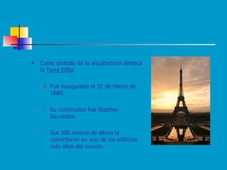 Como símbolo de la arquitectura destaca la  Torre Eiffel   Fue inaugurada el 31 de Marzo de 1889.  Su constructor fue Stephen Sauvestre.  Sus 300 metros de altura la convirtieron en uno de los edificios más altos del mundo. 