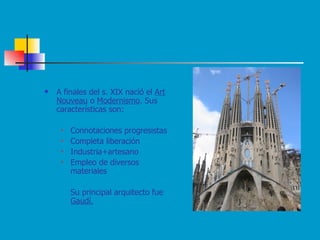 A finales del s. XIX nació el  Art Nouveau  o  Modernismo . Sus características son: Connotaciones progresistas Completa liberación Industria+artesano Empleo de diversos materiales Su principal arquitecto fue  Gaudí. 