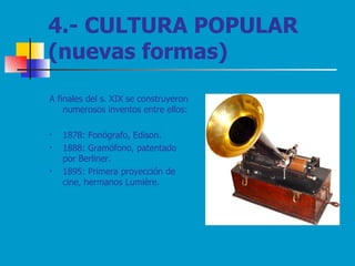4.- CULTURA POPULAR (nuevas formas) A finales del s. XIX se construyeron numerosos inventos entre ellos: 1878: Fonógrafo, Edison. 1888: Gramófono, patentado por Berliner. 1895: Primera proyección de cine, hermanos Lumière. 