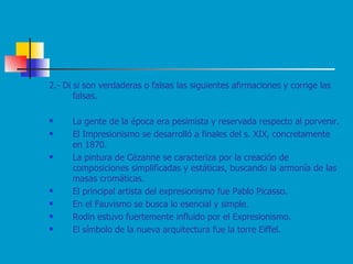 2.- Di si son verdaderas o falsas las siguientes afirmaciones y corrige las falsas. La gente de la época era pesimista y reservada respecto al porvenir. El Impresionismo se desarrolló a finales del s. XIX, concretamente en 1870. La pintura de Cézanne se caracteriza por la creación de composiciones simplificadas y estáticas, buscando la armonía de las masas cromáticas. El principal artista del expresionismo fue Pablo Picasso. En el Fauvismo se busca lo esencial y simple. Rodin estuvo fuertemente influido por el Expresionismo. El símbolo de la nueva arquitectura fue la torre Eiffel. 