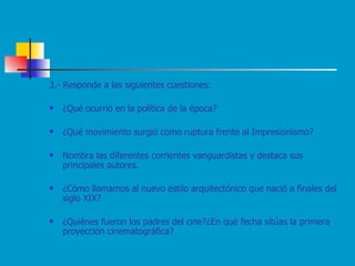 3.- Responde a las siguientes cuestiones: ¿Qué ocurrió en la política de la época? ¿Qué movimiento surgió como ruptura frente al Impresionismo? Nombra las diferentes corrientes vanguardistas y destaca sus principales autores. ¿Cómo llamamos al nuevo estilo arquitectónico que nació a finales del siglo XIX? ¿Quiénes fueron los padres del cine?¿En qué fecha sitúas la primera proyección cinematográfica? 