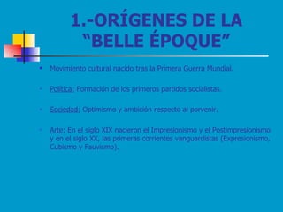 1.-ORÍGENES DE LA “BELLE ÉPOQUE” Movimiento cultural nacido tras la Primera Guerra Mundial. Política:  Formación de los primeros partidos socialistas. Sociedad:  Optimismo y ambición respecto al porvenir. Arte:  En el siglo XIX nacieron el Impresionismo y el Postimpresionismo y en el siglo XX, las primeras corrientes vanguardistas (Expresionismo, Cubismo y Fauvismo). 