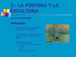 2.- LA PINTURA Y LA  ESCULTURA 2.1 LA PINTURA IMPRESIONISMO:   Movimiento que se desarrolló a finales del s. XIX(1870)  Sus principales artistas: Monet, Pisarro, Manet, Sisley, Degas y Renoir. Sus características:  El paisaje como tema principal Técnica Color Ausencia de perspectiva 