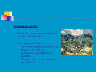 POSTIMPRESIONISMO: Movimiento que surge en la siguiente década al Impresionismo. Sus principales artistas: Van Gogh : Creaciones imaginativas  Gauguin:  Creación de composiciones simplificadas y estáticas. Cézanne : Cuerpos rigurosamente geométricos. 