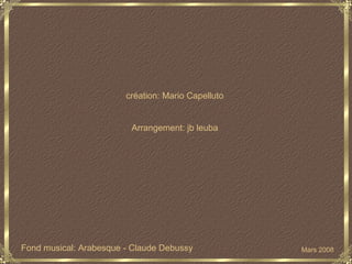 création: Mario Capelluto Arrangement: jb leuba Fond musical:  Arabesque   -   Claude Debussy Mars 2008 