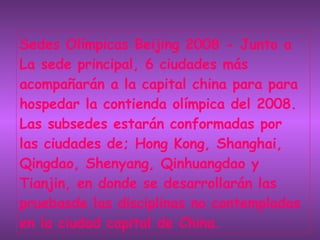 Sedes Olímpicas Beijing 2008 - Junto a La sede principal, 6 ciudades más acompañarán a la capital china para para hospedar la contienda olímpica del 2008. Las subsedes estarán conformadas por    las ciudades de; Hong Kong, Shanghai, Qingdao, Shenyang, Qinhuangdao y Tianjin, en donde se desarrollarán las pruebasde las disciplinas no contempladas en la ciudad capital de China. 