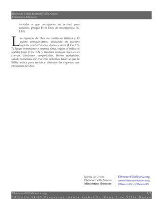 Iglesia de Cristo Ebenezer Villa Nueva 
Ministerios Ebenezer 
invitaba a que corrigieran su actitud para 
sanarlos, porque El es Dios de misericordia (Is. 
1:18). 
as riquezas de Dios no conllevan tristeza y Él 
quiere enriquecernos, iniciando en nuestro 
espíritu con la Palabra, dones y otros (1 Co. 1:5- 
L 
7), luego extenderse a nuestra alma, según lo indica el 
apóstol Juan (3 Jn. 1:2), y también enriquecernos en el 
cuerpo, dándonos propiedades, bienes materiales, 
salud, economía, etc. Por ello debemos hacer lo que la 
Biblia indica para recibir y disfrutar las riquezas que 
provienen de Dios. 
Iglesia de Cristo 
Ebenezer Villa Nueva 
Ministerios Ebenezer 
EbenezerVillaNueva.org 
correo@EbenezerVillaNueva.org 
@EbenezerVN – f/EbenezerVN 
EbenezerVillaNueva.org 3/3 
1 3 C a l l e 1 4 - 2 5 P r o y e c t o s ( S a n t a I s a b e l 2 ) , Z o n a 3 d e V i l l a N u e v a 
