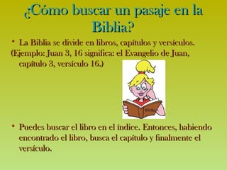 ¿Cómo buscar un pasaje en la Biblia? La Biblia se divide en libros, capítulos y versículos. (Ejemplo: Juan 3, 16 significa: el Evangelio de Juan, capítulo 3, versículo 16.) Puedes  buscar  el libro en el índice. Entonces , habiendo encontrado el libro,  busca el capítulo y finalmente el versículo. 