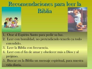 Recomendaciones para leer la Biblia Orar al Espíritu Santo para pedir su luz. Leer con humildad, no pretendiendo tenerlo ya todo entendido. Leer la Biblia con frecuencia. Leer con el fin de amar y obedecer más a Dios y al prójimo. Buscar en la Biblia un mensaje espiritual, para nuestra vida diaria. 