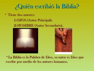 ¿Quién escribió la Biblia? Tiene dos autores:   DIOS (Autor Principal).  HOMBRE (Autor Secundario). La Biblia es la Palabra de Dios, su autor es Dios que escribe por medio de los autores humanos. 