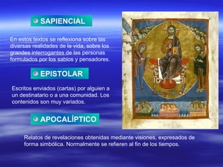 SAPIENCIAL En estos textos se reflexiona sobre las diversas realidades de la vida, sobre los grandes interrogantes de las personas formulados por los sabios y pensadores. EPISTOLAR Escritos enviados (cartas) por alguien a un destinatario o a una comunidad. Los contenidos son muy variados. APOCALÍPTICO Relatos de revelaciones obtenidas mediante visiones, expresados de forma simbólica. Normalmente se refieren al fin de los tiempos. 
