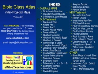 Index Version 3.01 Bible Class Atlas Video Projector Maps  This is  FREEWARE .  Feel free to copy and give to your friends.  For more  FREE GRAPHICS  for the Sunday School worship and sermons visit:   www.ebibleteacher.com   email:  [email_address] INDEX ,[object Object],[object Object],[object Object],[object Object],[object Object],[object Object],[object Object],[object Object],[object Object],[object Object],[object Object],[object Object],[object Object],[object Object],[object Object],[object Object],[object Object],[object Object],[object Object],[object Object],[object Object],[object Object],[object Object],[object Object],[object Object],[object Object],[object Object],[object Object],[object Object],[object Object],[object Object],[object Object],[object Object],[object Object],[object Object],[object Object],[object Object],[object Object],[object Object],[object Object],[object Object],[object Object],[object Object],[object Object],[object Object],[object Object],[object Object],©   Terry Taylor 2004 Provided by: 