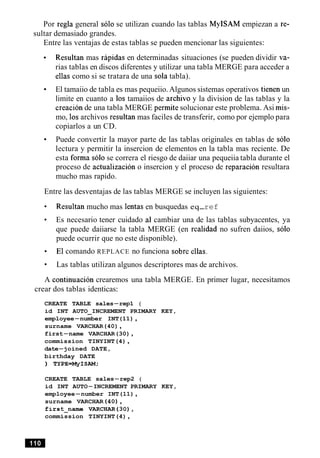 Por regla general solo se utilizan cuando las tablas MyISAM empiezan a re-
sultar demasiado grandes.
Entre las ventajas de estas tablas se pueden mencionar las siguientes:
Resultan mas rapidas en determinadas situaciones (se pueden dividir va-
rias tablas en discos diferentes y utilizar una tabla MERGE para acceder a
ellas como si se tratara de una sola tabla).
El tamaiio de tabla es mas pequeiio. Algunos sistemas operativos tienen un
limite en cuanto a 10s tamaiios de archivo y la division de las tablas y la
creacion de una tabla MERGE permite solucionar este problema. Asi mis-
mo, 10sarchivos resultan mas faciles de transferir, como por ejemplo para
copiarlos a un CD.
Puede convertir la mayor parte de las tablas originales en tablas de solo
lectura y permitir la insercion de elementos en la tabla mas reciente. De
esta forma solo se correra el riesgo de daiiar una pequeiia tabla durante el
proceso de actualizacion o insercion y el proceso de reparacion resultara
mucho mas rapido.
Entre las desventajas de las tablas MERGE se incluyen las siguientes:
Resultan mucho mas lentas en busquedas eq-ref
Es necesario tener cuidado a1 cambiar una de las tablas subyacentes, ya
que puede daiiarse la tabla MERGE (en realidad no sufren daiios, solo
puede ocurrir que no este disponible).
El comando REPLACE no funciona sobre ellas.
Las tablas utilizan algunos descriptores mas de archivos.
A continuacion crearemos una tabla MERGE. En primer lugar, necesitamos
crear dos tablas identicas:
CREATE TABLE sales-rep1 (
id INT AUTO INCREMENT PRIMARY KEY,-
employee-number INT(11),
surname VARCHAR(40),
first-name VARCHAR(30),
commission TINYINT(4),
date-joined DATE,
birthday DATE
) TYPE=MyISAM;
CREATE TABLE sales-rep2 (
id INT AUTO-INCREMENT PRIMARY KEY,
employee-number INT(11),
surname VARCHAR (40),
first-name VARCHAR(30),
commission TINYINT(4),
 