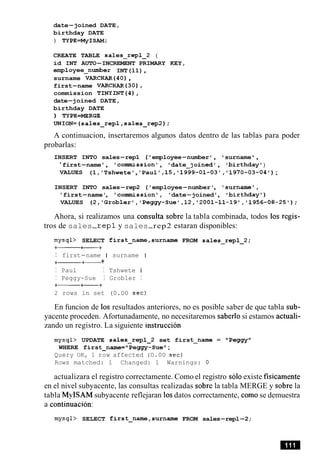 date-joined DATE,
birthday DATE
) TYPE=MyISAM;
CREATE TABLE sales-repl-2 (
id INT AUTO-INCREMENT PRIMARY KEY,
employee-number INT(11),
surname VARCHAR (40),
first-name VARCHAR(30),
commission TINYINT(4),
date-joined DATE,
birthday DATE
) TYPE=MERGE
UNION=(sales-repl,sales_rep2);
A continuacion, insertaremos algunos datos dentro de las tablas para poder
probarlas:
INSERT INTO sales-rep1 ( 'employee-number ', 'surname ' ,
'first-name', 'commission', 'date-joined1, 'birthday')
VALUES (1,'Tshwete','Paul' ,15,'1999-01-03','1970-03-04');
INSERT INTO sales-rep2 ('employee-number', 'surname',
'first-name', 'commission', 'date-joined', 'birthday')
VALUES (2,'Gr0b1er1,'Peggy-Sue',12,'2001-11-19','1956-08-25');
Ahora, si realizamos una consulta sobre la tabla combinada, todos 10s regis-
tros de sales-rep1 y sales-rep2 estaran disponibles:
mysql> SELECT first-name,surname FROM sales-repl-2;
+- ++
I first-name I surname I
+------+- +
I Paul I Tshwete 1
I Peggy-Sue I Grobler I
-++
2 rows in set (0.00 sec)
En funcion de 10s resultados anteriores, no es posible saber de que tabla sub-
yacente proceden. Afortunadamente, no necesitaremos saberlo si estamos actuali-
zando un registro. La siguiente instruction
mysql> UPDATE sales-repl-2 set first-name = "Peggy"
WHERE first-name="Peggy-Sue";
Query OK, 1 row affected (0.00 sec)
Rows matched: 1 Changed: 1 Warnings: 0
actualizara el registro correctamente. Como el registro solo existe fisicamente
en el nivel subyacente, las consultas realizadas sobre la tabla MERGE y sobre la
tabla MyISAM subyacente reflejaran 10sdatos correctamente, comose demuestra
a continuacion:
mysql> SELECT first-name,surname FROM sales-repl-2;
 