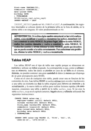 first-name VARCHAR (30),
commission TINYINT(4),
date-joined DATE,
birthday DATE
) TYPE=MERGE
UNION=(sales-repl,sales_rep2)
INSERT-METHOD = LAST
INSERT METHOD puede ser NO, FIRST o LAST.A continuation, 10s regis-
tros insertados se colocan dentro de la primera tabla en la lista de union, en la
ultima tabla o en ninguna. El valor predeterminado es NO.
-- - .-
ADVERTENCIA:Si realizaalgimcambioestructuralen lastabla~subya-
antes, como modificarel nombreo rhonstruir 10s indices, necesitaravol-
vera construirla tablaMERGE. Enprimer lugar, elimine latablaMERGE,
realice 10s cambios deseados y vuelva a construir la tabla MERGE. Si
realiza 10scambios y olvida eliminarlatabla MERGE, puede quedescubra
que no puede accedera latabla corredamente.Para solucionaresteproble-
ma, elimine la tabla MERGE y vuelvaa reconstruirla.
Tablas HEAP
Las tablas HEAP son el tipo de tabla mas rapido porque se almacenan en
memoria y utilizan un indice asignado. La contrapartida es que, como se almace-
nan en memoria, todos 10s datos se pierden en caso de un fa110 en el sistema.
Ademas, no pueden contener una gran cantidad de datos (a menos que disponga
de un gran presupuesto para RAM).
Como en el caso de cualquier otra tabla, puede crear una en funcion de 10s
c ~ n ~ p n i ~ s&ntxa.1 2 %tAlar.HEAR SE WLPJPS.1~t.if.iJ.i.za.rnji.ra WSP~J. rk$d.wnmk
a una tabla ya esistente (se de.ja la tabla original para labores de insercion y dc
actualizacion, y la nueva tabla se utiliza para rcalizar lecturas rapidas.) A conti-
nuacion, crearemos una tabla a partir dc la tabla s a l e s rep. Si no creo la
tabla s a l e s-r e p en el capitulo anterior, higalo ahora y rell~nelautilizando las
siguientes instruccioncs:
CREATE TABLE sales-rep (
employee-number int(l1) default NULL,
surname varchar(40) default NULL,
first-name varchar (30) default NULL,
commission tinyint(4) default NULL,
date-joined date default NULL,
birthday date default NULL
) TYPE=MyISAM:
INSERT INTO sales-rep VALUES (1, 'Rive', 'Sol ' , 10,
'2000-02-15 ' , ' 1976-03-18 ' ) ;
 