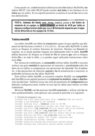Como puede ver, esisten bastantes diferencias entre 10s indices MyISAM y 10s
indices HEAP. Una tabla HEAP puede resultar mas lenta si nos basamos en un
indice que no utilice. En un capitulo posterior se analiza el uso de las clavcs con
mas detenimiento.
-- -- - - -- --- --- - - ----- - ---- -- - . - -- - -
NOTA: Ademas del limite max heap table size y del limite de
memoria de su equipo, se podria&anzay un lirnze de 4GB por tabla en
algunas configuracionesdadoque esa es la lirnitacionimpuesta por el espa-
ciode direcci6nen 10s equipos de 32 bits.
Tablas InnoDB
Las tablas InnoDB son tablas de transaccion scgura (lo que significa quc dis-
ponen de las funcioncs COMMIT y ROLLBACK). En una tabla MyISAM, la tabla
cntcra se bloquea a1 rcalizar funciones dc insercion. Durante csa fraccion dc
scgundo, no sc puede ejecutar ninguna otra instruccion sobrc la tabla. 1nnoDB
utiliza funciones de bloqueo en el nivel de fila de mancra que solo se bloquee
dicha fila y no toda la tabla, y se puedan seguir aplicando instrucciones sobrc
otras filas.
Por razones de rcndimiento, es aconsejablc utilizar tablas InnoDB si ncccsita
rcalizar una gran cantidad de operaciones dc insercion y actualizacion sobrc 10s
datos de sus tablas en comparacion con opcraciones de seleccion. Por cl contra-
rio. si las operaciones de seleccion superan a las de actualizacion o inscrcion, es
preferiblc inclinarse por las tablas MyISAM.
Para utilizar tablas InnoDB. es nccesario compilar MySQL con compatibili-
dad InnoDB (cn un capitulo posterior se csplicaran 10s detalles), como la distribu-
cion mysqld-max. Tambien existc una serie de parametros de configuracion que
deberian configurarse antes confiar en este tip0 de tablas para obtcncr un buen
rendimicnto.
A1 iniciar MySQL con las opcioncs InnoDB compiladas y utilizar solo 10s va-
lorcs predcterminados, vera aparccer una secuencia parecida a la siguiente:
C:MySQLbin>mysqld-max
InnoDB: The first specified data file .ibdatal did not exist:
InnoDB: a new database to be created!
InnoDB: Setting file .ibdatal size to 64 MB
InnoDB: Database physically writes the file full: wait...
InnoDB: Log file .ib-logfile0 did not exist: new to be created
InnoDB: Setting log file .ib-logfile0 size to 5 MB
InnoDB: Log file .ib-logfilel did not exist: new to be created
InnoDB: Setting log file .ib-logfilel size to 5 MB
InnoDB: Doublewrite buffer not found: creating new
InnoDB: Doublewrite buffer created
InnoDB: Creating foreign key constraint system tables
InnoDB: Foreign key constraint system tables created
 