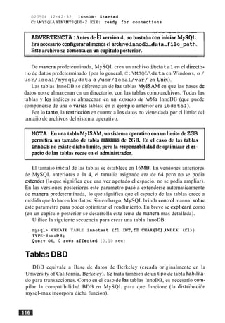 020504 12:42:52 InnoDB: Started
C:MYSQLBINMYSQLD-2.EXE: ready for connections
-wr - ----
ADVERTENCIA:Antes de la versi6n 4, no bastaba c-
Era necesarioconfigurara1menosel archivoinnodb-data-f i l e y a t h .
Este archivo se comentaen un capituloposterior.
De manera predeterminada, MySQL crea un archivo i b d a t a l en el directo-
rio de datos predeterminado (por lo general, C: MSQLdata en Windows, o /
u s r / l o c a l / m y s q l / d a t a o / u s r / l o c a l / v a r / en Unix).
Las tablas InnoDB se diferencian de las tablas MyISAM en que las bases de
datos no se almacenan cn un dircctorio, con las tablas como archivos. Todas las
tablas y 10s indices se almacenan en un espncro de rnbla InnoDB (que pucdc
componcrse de una o varias tablas; en el ejemplo anterior era i b d a t a l ) .
Por lo tanto, la restriccion en cuanto a 10s datos no viene dada por cl limitc dcl
tamaiio dc archivos del sistcma operativo.
NOTA:En unatabla MyISAM, unsistemaoperativoconun Iimitede ZGB
pennitira un tam60 de tabla milximo de 2GB. En el caso de las tablas
InnoDB no existe dicho limite, pero la responsabilidad de optimizar el es-
pacio de las tablas recae en el administrador.
El tamaiio inicial de las tablas se establece en 16MB. En versiones anteriores
de MySQL anteriores a la 4, el tamaiio asignado era de 64 per0 no se podia
cstcnder (lo que significa que una vez agotado el espacio, no se podia ampliar).
En las versiones posteriores este parametro pas6 a extenderse automaticamente
de manera predeterminada, lo que significa que el espacio de las tablas crece a
medida que lo hacen 10sdatos. Sin embargo, MySQL brinda control manual sobre
este parametro para poder optimizar el rendimiento. En breve se esplicara como
(en un capitulo posterior se desarrolla este tema de manera mas detallada).
Utilice la siguiente secuencia para crear una tabla InnoDB:
mysql> CREATE TABLE i n n o t e s t (£1 INT,£2 CHAR(1O) ,INDEX (£1) )
TYPE= InnoDB;
Query OK, 0 rows affected (0.10 s e c )
Tablas DBD
DBD equivale a Base de datos de Berkeley (creada originalmente en la
University of California, Berkeley). Se trata tambien de un tip0 de tabla habilita-
do para transacciones. Como en el caso de Ias tablas InnoDB, es necesario com-
pilar la compatibilidad BDB en MySQL para que funcione (la distribucion
mysql-max incorpora dicha funcion).
 