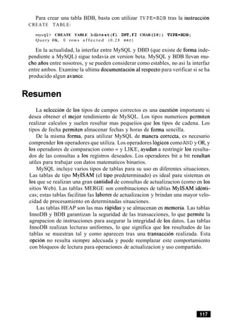Para crear una tabla BDB, basta con utilizar TY PE=BDB tras la instruccion
CREATE TABLE:
mysql> CREATE TABLE bdbt e st (f 1 INTIf 2 CHAR(10) ) TYPE=BDB;
Query OK, 0 rows a f f e c t e d ( 0 . 2 8 s e c )
En la actualidad, la interfaz entre MySQL y DBD (que existe de forma inde-
pendiente a MySQL) sigue todavia en version beta. MySQL y BDB llevan mu-
cho aiios entre nosotros, y se pueden considerar como estables, no asi la interfaz
entre ambos. Examine la ultima documentacion a1respecto para verificar si se ha
producido algun avance.
Resumen
La seleccion de 10s tipos de campos correctos es una cuestion importante si
desea obtener el mejor rendimiento de MySQL. Los tipos numericos permiten
realizar calculos y suelen resultar mas pequeiios que 10s tipos de cadena. Los
tipos de fecha permiten almacenar fechas y horas de forma sencilla.
De la misma forma, para utilizar MySQL de manera correcta, es necesario
comprender 10soperadores que utiliza. Los operadores logicos comoAND y OR, y
10s operadores de comparacion como = y LIKE, ayudan a restringir 10s resulta-
dos de las consultas a 10s registros deseados. Los operadores bit a bit resultan
utiles para trabajar con datos matematicos binarios.
MySQL incluye varios tipos de tablas para su uso en diferentes situaciones.
Las tablas de tipo MyISAM (el tip0 predeterminado) es ideal para sistemas en
10s que se realizan una gran cantidad de consultas de actualizacion (como en 10s
sitios Web). Las tablas MERGE son combinaciones de tablas MyISAM identi-
cas; estas tablas facilitan las labores de actualizacion y brindan una mayor velo-
cidad de procesamiento en determinadas situaciones.
Las tablas HEAP son las mas rapidas y se almacenan en memoria. Las tablas
InnoDB y BDB garantizan la seguridad de las transacciones, lo que permite la
agrupacion de instrucciones para asegurar la integridad de 10s datos. Las tablas
InnoDB realizan lecturas uniformes, lo que significa que 10s resultados de las
tablas se muestran tal y como aparecen tras una transaccion realizada. Esta
opcion no resulta siempre adecuada y puede reemplazar este comportamiento
con bloqueos de lectura para operaciones de actualizacion y uso compartido.
 