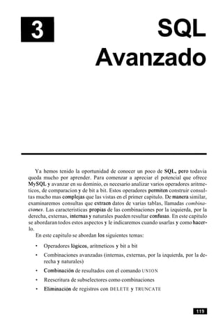 Avanzado
Ya hemos tenido la oportunidad de conocer un poco de SQL, per0 todavia
queda mucho por aprender. Para comenzar a apreciar el potencial que ofrece
MySQL y avanzar en su dominio, es necesario analizar varios operadores aritme-
ticos, de comparacion y de bit a bit. Estos operadores permiten construir consul-
tas mucho mas complejas que las vistas en el primer capitulo. De manera similar,
examinaremos consultas que extraen datos de varias tablas, llamadas combina-
clones. Las caracteristicas propias de las combinaciones por la izquierda, por la
derecha, externas, internas y naturales pueden resultar confusas. En este capitulo
se abordaran todos estos aspectos y le indicaremos cuando usarlas y como hacer-
lo.
En este capitulo se abordan 10ssiguientes temas:
Operadores logicos, aritmeticos y bit a bit
Combinaciones avanzadas (internas, externas, por la izquierda, por la de-
recha y naturales)
Combinacion de resultados con el comando U N I O N
Reescritura de subselectores como combinaciones
Eliminacion de registros con DELETE y TRUNCATE
 