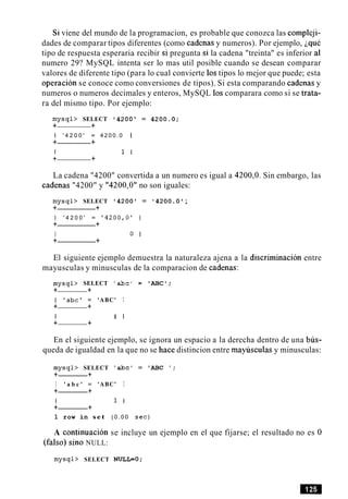 Si viene del mundo de la programacion, es probable que conozca las compleji-
dades de comparar tipos diferentes (como cadenas y numeros). Por ejemplo, iquC
tipo de respuesta esperaria recibir si pregunta si la cadena "treinta" es inferior al
numero 29? MySQL intenta ser lo mas util posible cuando se desean comparar
valores de diferente tipo (para lo cual convierte 10stipos lo mejor que puede; esta
operacion se conoce como conversiones de tipos). Si esta comparando cadenas y
numeros o numeros decimales y enteros, MySQL 10scomparara como si se trata-
ra del mismo tipo. Por ejemplo:
m y s q l > SELECT ' 4 2 0 0 = 4 2 0 0 . 0 ;
+ +
1 ' 4 2 0 0 ' = 4 2 0 0 . 0 1
+ +
I 1 I
+ +
La cadena "4200" convertida a un numero es igual a 4200,O. Sin embargo, las
cadenas "4200" y "4200,O" no son iguales:
m y s q l > SELECT ' 4 2 0 0 = ' 4 2 0 0 . 0 ;
+ +
1 ' 4 2 0 0 ' = ' 4 2 0 0 , O ' 1
+ +
I 0 I
+ +
El siguiente ejemplo demuestra la naturaleza ajena a la discriminacion entre
mayusculas y minusculas de la comparacion de cadenas:
m y s q l > SELECT 'abc' = 'ABC';
+ +
I ' a b c ' = 'ABC' I
+ +
I 1 I
+ +
En el siguiente ejemplo, se ignora un espacio a la derecha dentro de una bus-
queda de igualdad en la que no se hace distincion entre mayhculas y minusculas:
m y s q l > SELECT 'abc' = 'ABC ';
+ +
I ' a b c ' = 'ABC' I
+ +
I 1 I
+ +
1 row in set ( 0 . 0 0 sec)
A continuacion se incluye un ejemplo en el que fijarse; el resultado no es 0
(falso) sino NULL:
m y s q l > SELECT NULL=O;
 