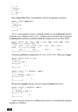 +- +
1 NULL=O I
+- +
I NULL 1
+- +
Para evaluar filas NULL, necesitaremos utilizar la siguiente secuencia:
m y s q l > SELECT NULL<=>O ;
+- +
I NULL<=>O I
+-+
I 0 I
+- +
NULL es basicamente el tercer resultado posible de una evaluacion; 10s tres
resultados son verdadero, falso y NULL. Ninguna de las consultas que se incluyen
a continuation suministra resultados utiles a1compararse con un valor NULL:
m y s q l > SELECT 2 0 0 = NULL, 2 0 0 <> NULL, 2 0 0 < NULL, 2 0 0 > NULL;
+-------- +- +------- +--- +
1 2 0 0 = NULL 1 2 0 0 <> NULL 1 2 0 0 < NULL 1 2 0 0 > NULL I
+--- +- +- +--- +
1 NULL I NULL I NULL I NULL I
+- +
Necesitara utilizar la comparacion I S NULL (o I S NOT NULL) en su lugar:
m y s q l > SELECT NULL I S NULL;
+ +
I NULL I S NULL I
+ +
I 1 I
+ +
m y s q l > SELECT 4 . 5 BETWEEN 4 and 5;
+ +
1 4 . 5 BETWEEN 4 and 5 1
+ +
I 1 I
+ +
El siguiente ejemplo muestra un error comun a1utilizar BETWEEN
m y s q l > SELECT 5 BETWEEN 6 and 4 ;
+ +
1 5 BETWEEN 6 and 4 1
+ +
I 0 I
+ +
Como la letra a va antes en el alfabeto que la letra b, el resultado del siguiente
ejemplo es verdadero.
 