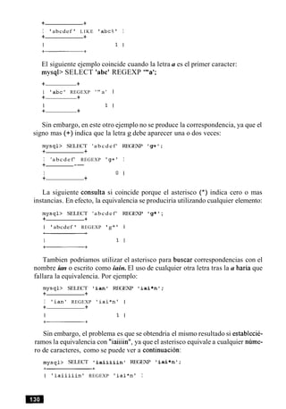 + +
I 'abcdef ' LIKE ' abc%' I
+ +
El siguiente ejemplo coincide cuando la letra a es el primer caracter:
mysqb SELECT 'abc' REGEXP '"a';
+ +
I ' a b c ' REGEXP ' " a ' I
+ +
I 1 I
+ +
Sin embargo, en este otro ejemplo no se produce la correspondencia, ya que el
signo mas (+) indica que la letra g debe aparecer una o dos veces:
mysql> SELECT ' a b c d e f ' REGEXP ' g + ' ;
+ +
I 'abcdef' REGEXP ' g + ' I
+ --
I 0 I
+ +
La siguiente consulta si coincide porque el asterisco (*) indica cero o mas
instancias. En efecto, la equivalencia se produciria utilizando cualquier elemento:
mysql> SELECT 'abcdef' REGEXP 'g*' ;
+ +
I ' abcdef ' REGEXP ' g* ' 1
Tambien podriamos utilizar el asterisco para buscar correspondencias con el
nombre ian o escrito como iain. El uso de cualquier otra letra tras la a haria que
fallara la equivalencia. Por ejemplo:
mysql> SELECT ' i a n ' REGEXP ' i a i * n 1 ;
+ +
I ' i a n ' REGEXP ' i a i * n t I
+ +
I 1 I
Sin embargo, el problema es que se obtendria el mismo resultado si establecie-
ramos la equivalencia con "iaiiiin", ya que el asterisco equivale a cualquier nume-
ro de caracteres, como se puede ver a continuacion:
mysql> SELECT ' i a i i i i i n ' REGEXP ' i a i * n V ;
I ' i a i i i i i n ' REGEXP ' i a i * n l I
 