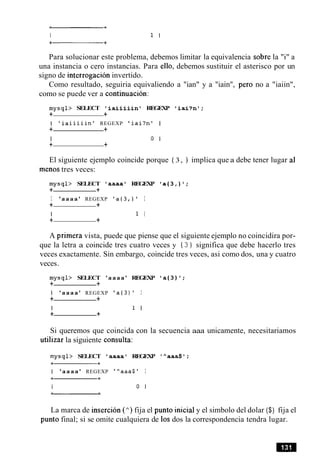 Para solucionar este problema, debemos limitar la equivalencia sobre la "i" a
una instancia o cero instancias. Para ello, debemos sustituir el asterisco por un
signo de interrogacion invertido.
Como resultado, seguiria equivaliendo a "ian" y a "iain", per0 no a "iaiin",
como se puede ver a continuacion:
mysql> SELECT ' i a i i i i i n ' REGEXP I i a i ? n t ;
+ +
I ' i a i i i i i n ' REGEXP ' i a i ? n l I
+ +
I 0 I
+ +
El siguiente ejemplo coincide porque { 3, 1 implica que a debe tener lugar a1
menos tres veces:
mysql> SELECT 'aaaa' REGEXP ' a ( 3 , ) ' ;
+ +
I 'aaaa' REGEXP ' a ( 3 , ) ' I
+ +
I 1 I
+ +
A primera vista, puede que piense que el siguiente ejemplo no coincidira por-
que la letra a coincide tres cuatro veces y { 3 } significa que debe hacerlo tres
veces exactamente. Sin embargo, coincide tres veces, asi como dos, una y cuatro
veces.
mysql> SELECT 'aaaa' REGEXP ' a { 3 ) ' ;
+ +
1 'aaaa' REGEXP I a t 3 ) ' I
+ +
I 1 I
+ +
Si queremos que coincida con la secuencia aaa unicamente, necesitariamos
utilizar la siguiente consulta:
mysql> SELECT 'aaaal REGEXP '"aaa$';
I 'aaaa' REGEXP '*aaa$' I
La marca de insercion (") fija el punto inicial y el simbolo del dolar ($) fija el
punto final; si se omite cualquiera de 10s dos la correspondencia tendra lugar.
 