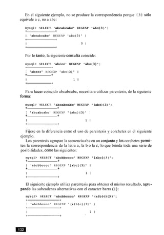 En el siguiente ejemplo, no se produce la correspondencia porque { 3 } solo
equivale a c, no a abc:
m y s q l > SELECT abcabcabc ' REGEXP ' abc(3) ';
+ +
I 'abcabcabc' REGEXP 'abc(3)' I
Por lo tanto, la siguiente consulta coincide:
m y s q l > SELECT 'abccc' REGEXP 'abc(3)';
I 'abccc ' REGEXP ' abc(3) ' I
+ +
I 1 I
Para hacer coincidir abcabcabc, necesitara utilizar parentesis, de la siguiente
forma:
m y s q l > SELECT 'abcabcabc' REGEXP '(abc)(3)';
+ +
I ' abcabcabc' REGEXP ' (abc){ 3) ' I
+ +
I 1 I
Fijese en la diferencia entre el uso de parentesis y corchetes en el siguiente
ejemplo.
Los parentesis agrupan la secuencia abc en un conjunto y 10scorchetes permi-
ten la correspondencia de la letra a, la b o la c, lo que brinda toda una serie de
posibilidades, como las siguientes:
m y s q l > SELECT 'abcbbcccc' REGEXP '[abc]( 3 ) ' ;
+ +
I 'abcbbcccc' REGEXP ' [abc](3) ' I
+ +
I 1 I
El siguiente ejemplo utiliza parentesis para obtener el mismo resultado, agru-
pando las subcadenas alternativas con el caracter barra ( I):
m y s q l > SELECT abcbbcccc REGEXP '(a 1b 1 c)(3 ) ';
I 'abcbbcccc' REGEXP ' (a 1 b 1 c) {3)' I
 